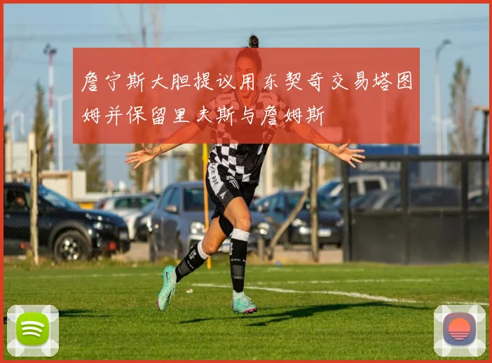 詹宁斯大胆提议用东契奇交易塔图姆并保留里夫斯与詹姆斯