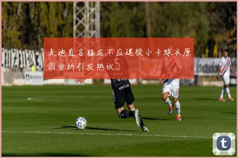 麦迪直言猛龙不应退役小卡球衣原因分析引发热议