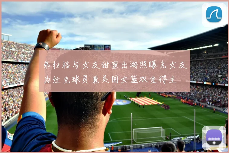 弗拉格与女友甜蜜出游照曝光女友为杜克球员兼美国女篮双金得主