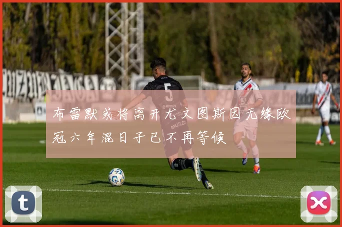 布雷默或将离开尤文图斯因无缘欧冠六年混日子已不再等候
