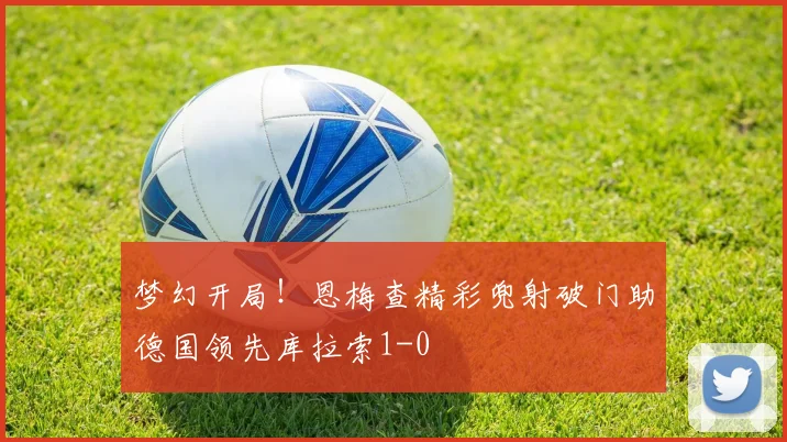 梦幻开局！恩梅查精彩兜射破门助德国领先库拉索1-0