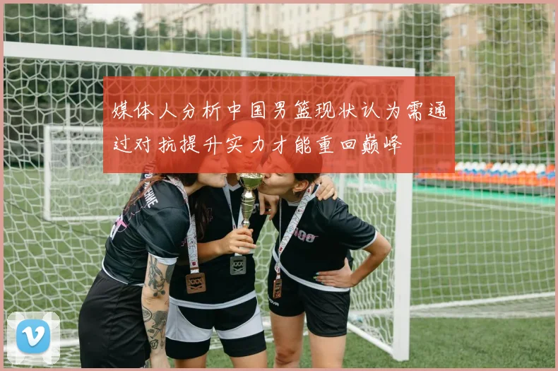 媒体人分析中国男篮现状认为需通过对抗提升实力才能重回巅峰