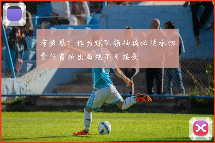 布劳恩：作为球队领袖我必须承担责任首轮出局绝不可接受