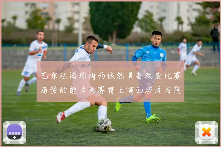 巴尔达诺称梅西依然具备改变比赛局势的能力决赛将上演西班牙与阿根廷对决
