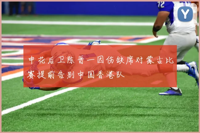 申花后卫陈晋一因伤缺席对蒙古比赛提前告别中国香港队