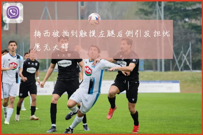 梅西被拍到触摸左腿后侧引发担忧愿无大碍