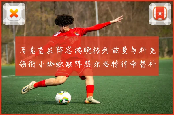 马竞首发阵容揭晓格列兹曼与科克领衔小蜘蛛缺阵瑟尔洛特待命替补