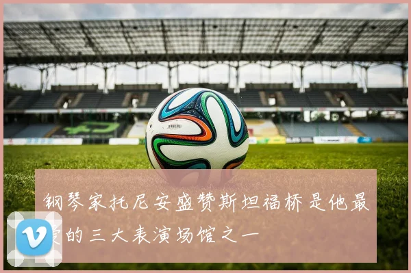 钢琴家托尼安盛赞斯坦福桥是他最爱的三大表演场馆之一