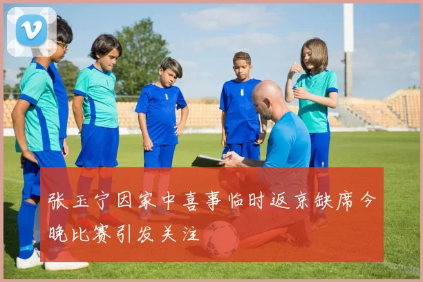张玉宁因家中喜事临时返京缺席今晚比赛引发关注