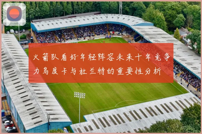 火箭队看好年轻阵容未来十年竞争力乌度卡与杜兰特的重要性分析