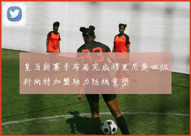 皇马新赛季布局完成穆里尼奥回归科纳特加盟助力防线重塑