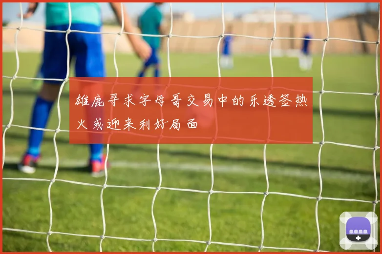 雄鹿寻求字母哥交易中的乐透签热火或迎来利好局面