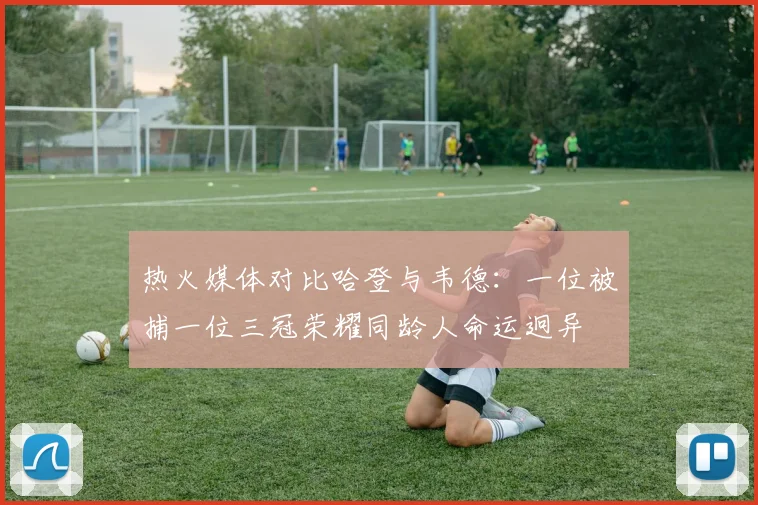 热火媒体对比哈登与韦德：一位被捕一位三冠荣耀同龄人命运迥异