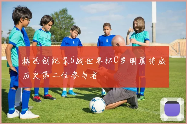 梅西创纪录6战世界杯C罗明晨将成历史第二位参与者